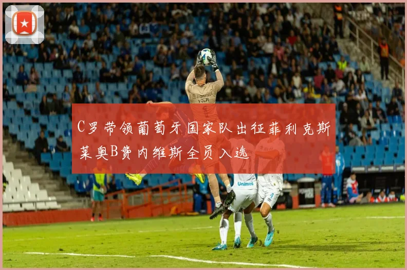C罗带领葡萄牙国家队出征菲利克斯莱奥B费内维斯全员入选