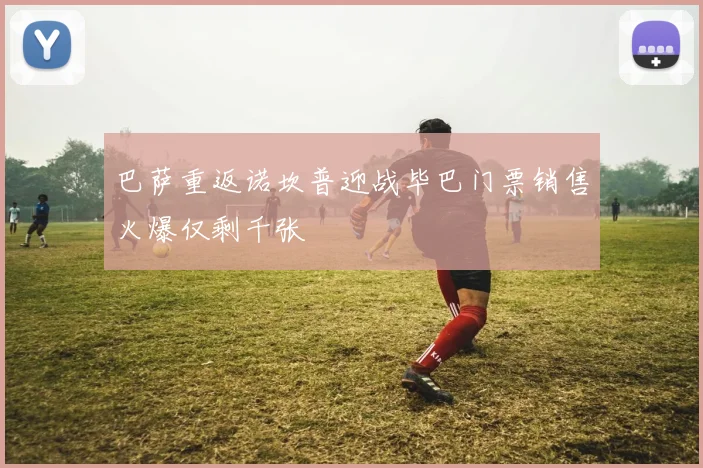 巴萨重返诺坎普迎战毕巴门票销售火爆仅剩千张