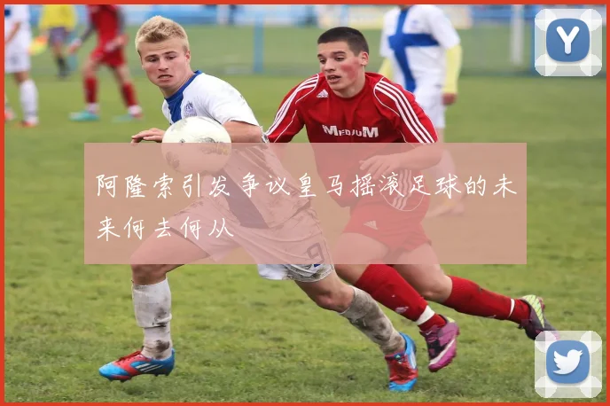 阿隆索引发争议皇马摇滚足球的未来何去何从