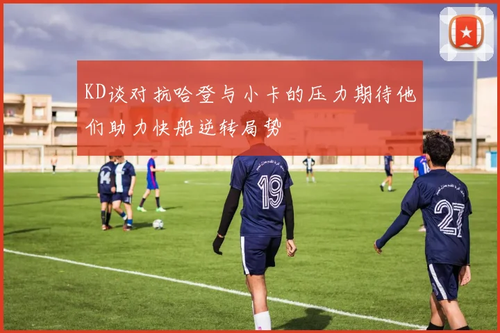 KD谈对抗哈登与小卡的压力期待他们助力快船逆转局势