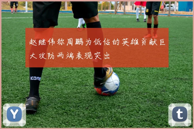 赵继伟称周鹏为低估的英雄贡献巨大攻防两端表现突出
