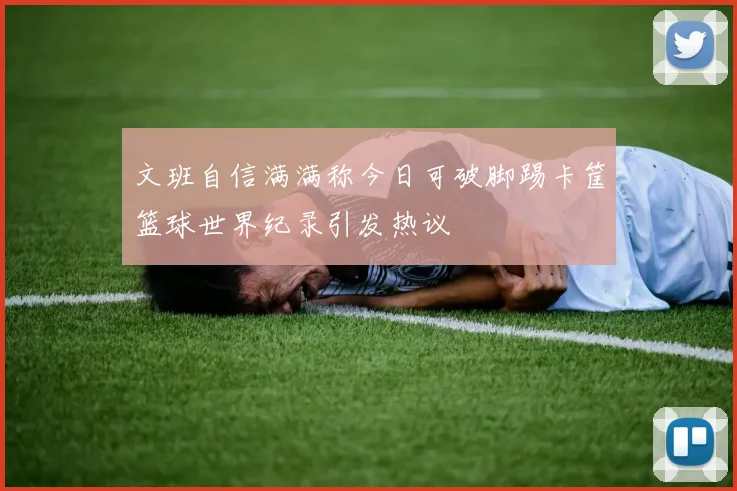 文班自信满满称今日可破脚踢卡筐篮球世界纪录引发热议