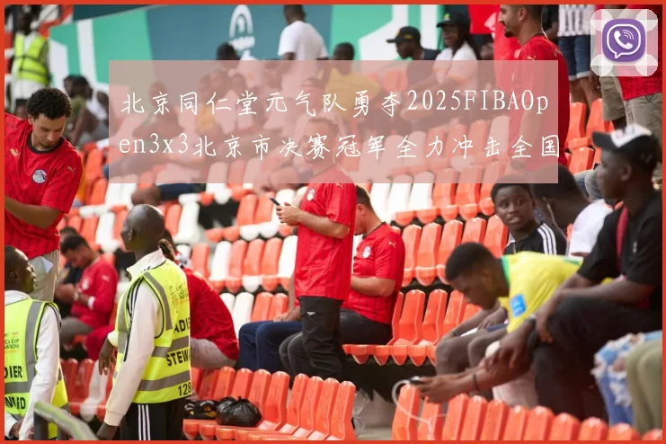北京同仁堂元气队勇夺2025FIBAOpen3x3北京市决赛冠军全力冲击全国赛场
