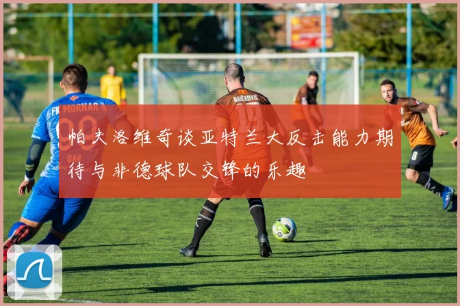 帕夫洛维奇谈亚特兰大反击能力期待与非德球队交锋的乐趣