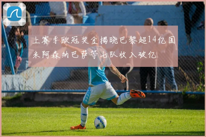 上赛季欧冠奖金揭晓巴黎超14亿国米阿森纳巴萨等七队收入破亿