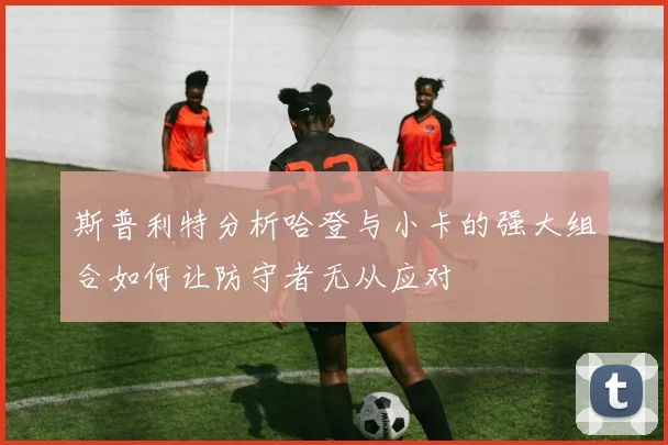 斯普利特分析哈登与小卡的强大组合如何让防守者无从应对