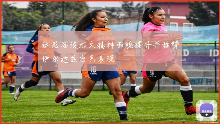达尼洛谈尤文精神面貌提升并称赞伊尔迪兹出色表现
