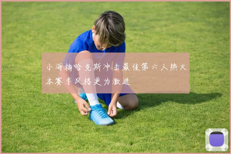 小海梅哈克斯冲击最佳第六人热火本赛季风格更为激进