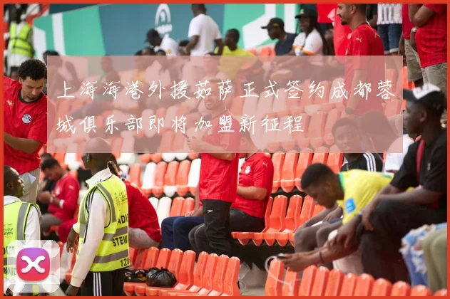 上海海港外援茹萨正式签约成都蓉城俱乐部即将加盟新征程