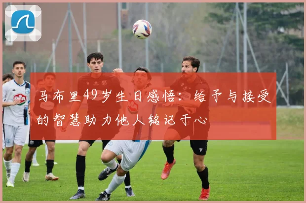 马布里49岁生日感悟：给予与接受的智慧助力他人铭记于心