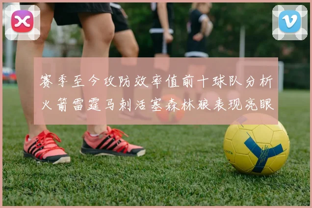 赛季至今攻防效率值前十球队分析火箭雷霆马刺活塞森林狼表现亮眼