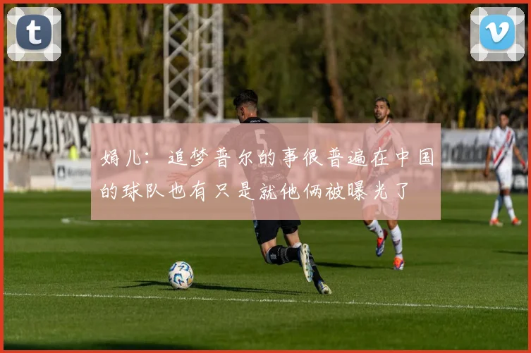 娟儿：追梦普尔的事很普遍在中国的球队也有只是就他俩被曝光了