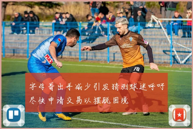 字母哥出手减少引发猜测球迷呼吁尽快申请交易以摆脱困境