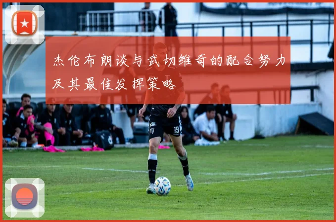 杰伦布朗谈与武切维奇的配合努力及其最佳发挥策略