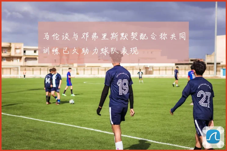 马伦谈与邓弗里斯默契配合称共同训练已久助力球队表现