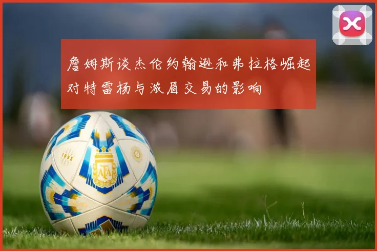 詹姆斯谈杰伦约翰逊和弗拉格崛起对特雷杨与浓眉交易的影响