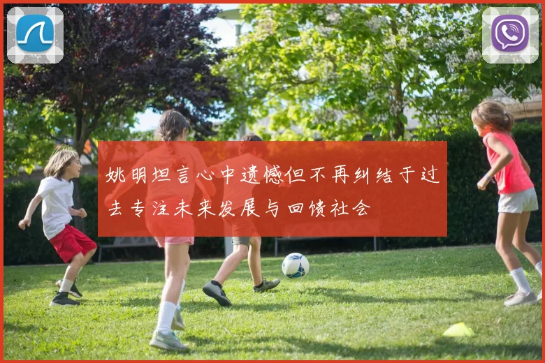 姚明坦言心中遗憾但不再纠结于过去专注未来发展与回馈社会