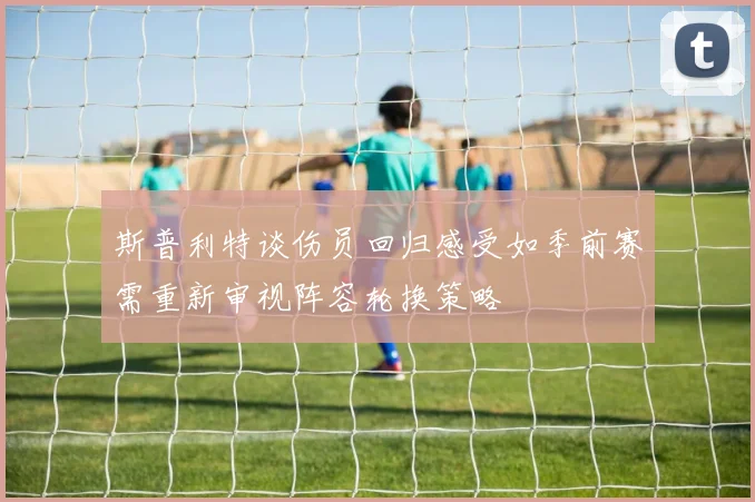 斯普利特谈伤员回归感受如季前赛需重新审视阵容轮换策略