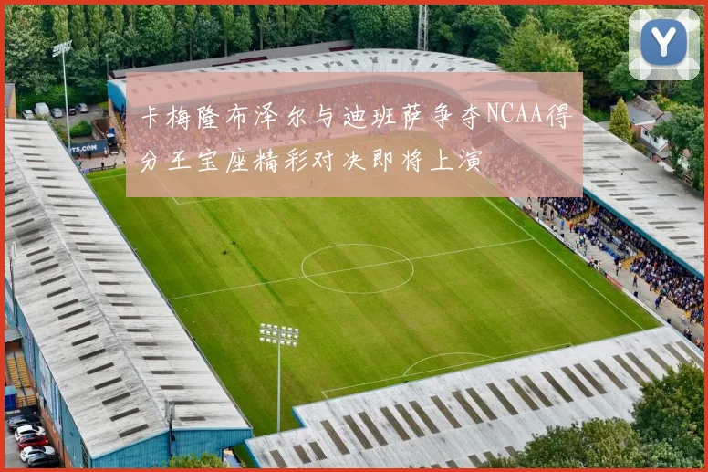 卡梅隆布泽尔与迪班萨争夺NCAA得分王宝座精彩对决即将上演
