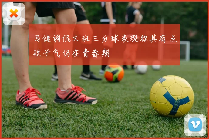 马健调侃文班三分球表现称其有点孩子气仍在青春期