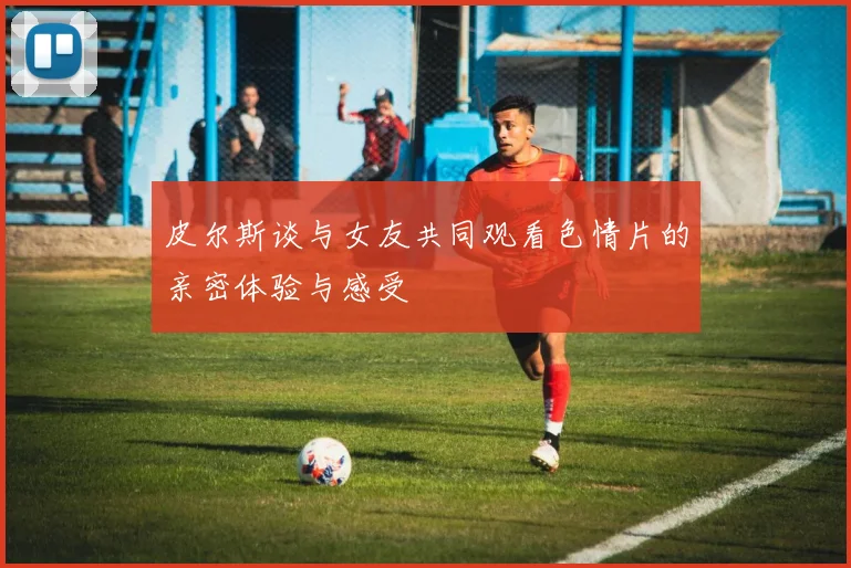 皮尔斯谈与女友共同观看色情片的亲密体验与感受
