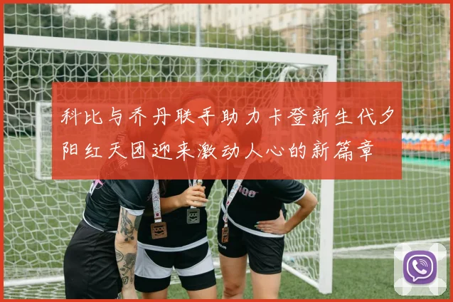科比与乔丹联手助力卡登新生代夕阳红天团迎来激动人心的新篇章