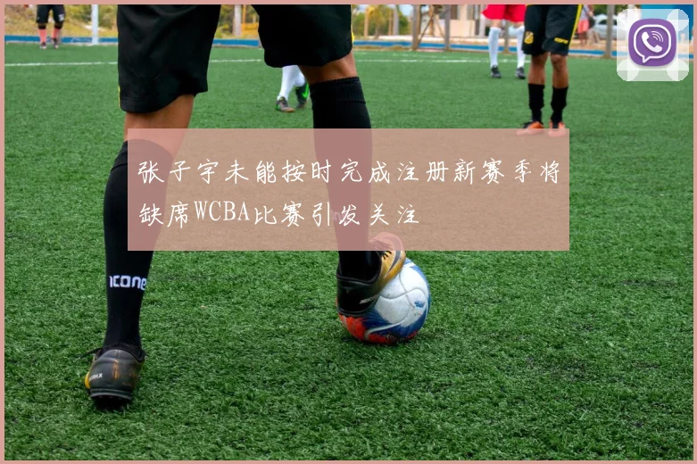 张子宇未能按时完成注册新赛季将缺席WCBA比赛引发关注