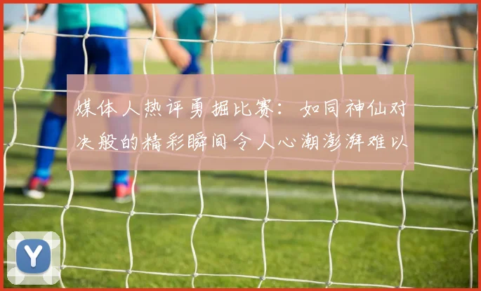 媒体人热评勇掘比赛：如同神仙对决般的精彩瞬间令人心潮澎湃难以忘怀