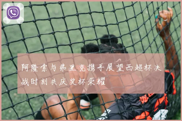 阿隆索与弗里克携手展望西超杯决战时刻共庆奖杯荣耀