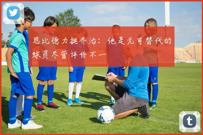 恩比德力挺乔治：他是无可替代的球员尽管评价不一