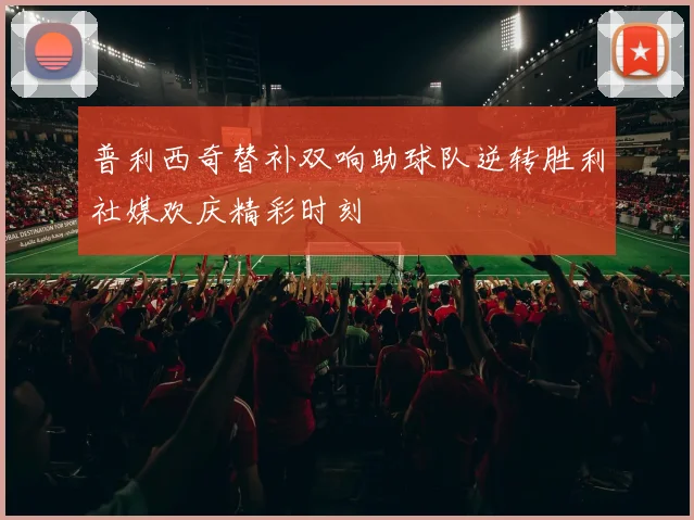普利西奇替补双响助球队逆转胜利社媒欢庆精彩时刻