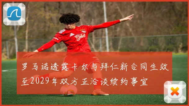 罗马诺透露卡尔与拜仁新合同生效至2029年双方正洽谈续约事宜