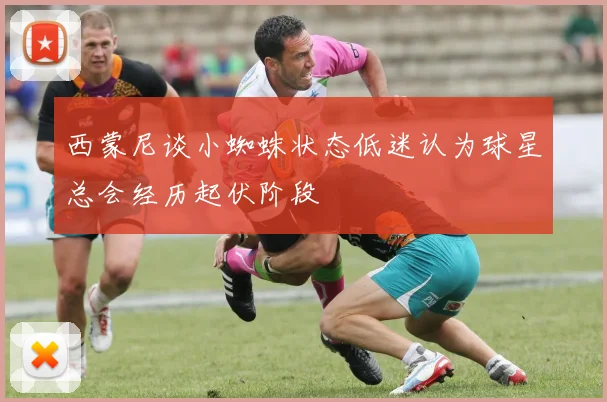西蒙尼谈小蜘蛛状态低迷认为球星总会经历起伏阶段