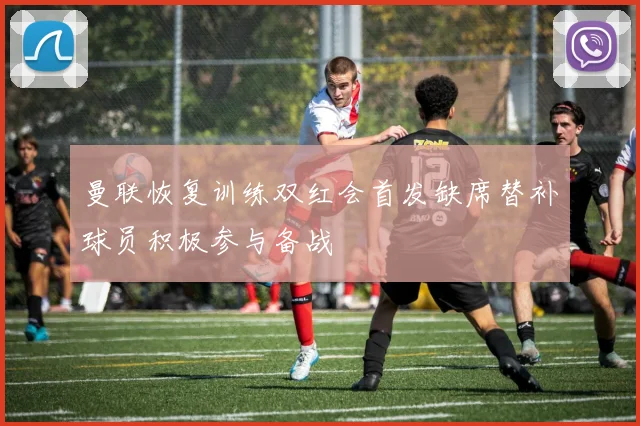 曼联恢复训练双红会首发缺席替补球员积极参与备战