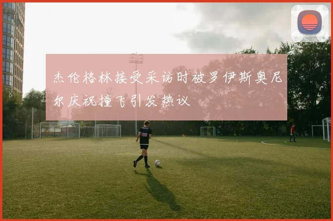 杰伦格林接受采访时被罗伊斯奥尼尔庆祝撞飞引发热议