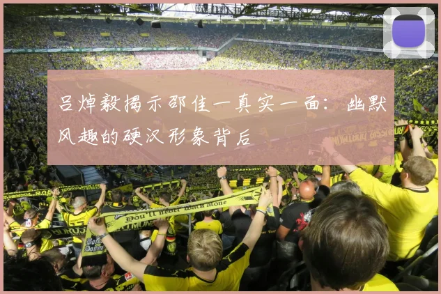 吕焯毅揭示邵佳一真实一面：幽默风趣的硬汉形象背后